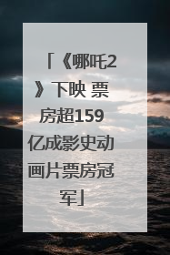 《哪吒2》下映 票房超159亿成影史动画片票房冠军