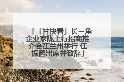 「甘快看」长三角企业家陇上行招商推介会在兰州举行 任振鹤出席并致辞
