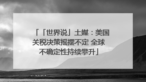 「世界说」土媒：美国关税决策摇摆不定 全球不确定性持续攀升