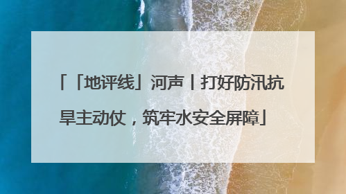 「地评线」河声丨打好防汛抗旱主动仗，筑牢水安全屏障