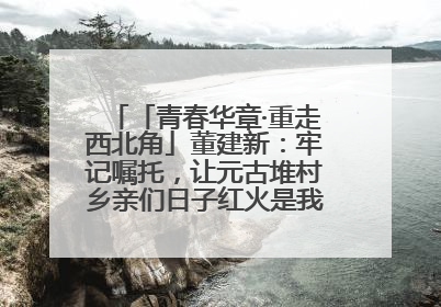 「青春华章·重走西北角」董建新：牢记嘱托，让元古堆村乡亲们日子红火是我最大动力！