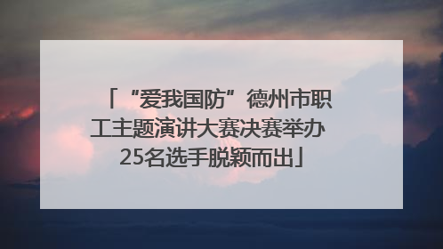 “爱我国防”德州市职工主题演讲大赛决赛举办 25名选手脱颖而出
