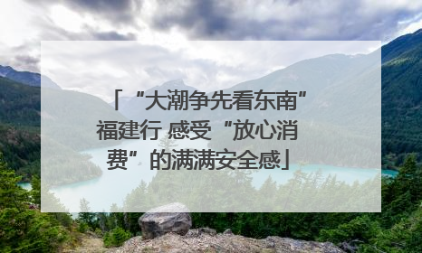 “大潮争先看东南”福建行 感受“放心消费”的满满安全感