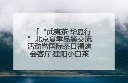 “武夷茶·华夏行”北京夏季品鉴交流活动暨国际茶日福建会客厅·建阳小白茶品牌推介会启幕！