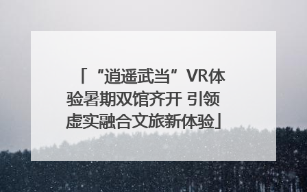 “逍遥武当”VR体验暑期双馆齐开 引领虚实融合文旅新体验