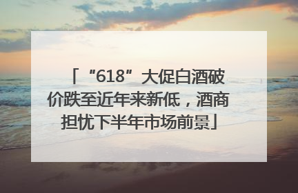 “618”大促白酒破价跌至近年来新低，酒商担忧下半年市场前景