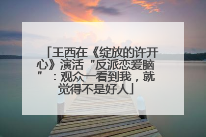 王西在《绽放的许开心》演活“反派恋爱脑”：观众一看到我，就觉得不是好人