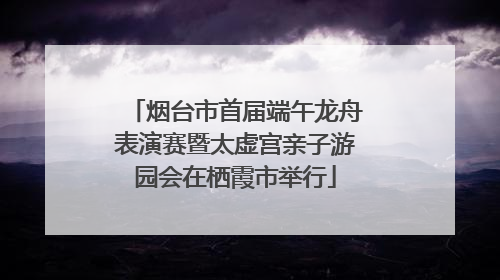 烟台市首届端午龙舟表演赛暨太虚宫亲子游园会在栖霞市举行