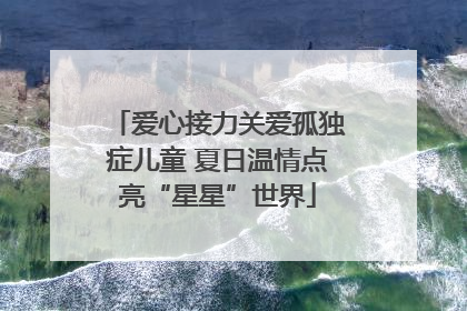 爱心接力关爱孤独症儿童 夏日温情点亮“星星”世界