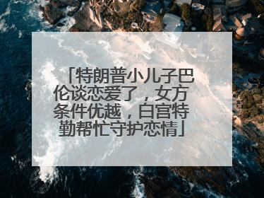 特朗普小儿子巴伦谈恋爱了，女方条件优越，白宫特勤帮忙守护恋情