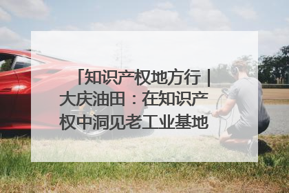 知识产权地方行｜大庆油田：在知识产权中洞见老工业基地的 “创新密码”
