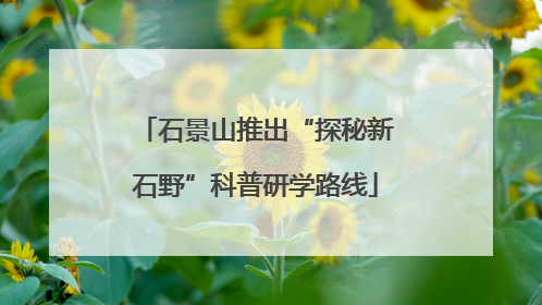 石景山推出“探秘新石野”科普研学路线