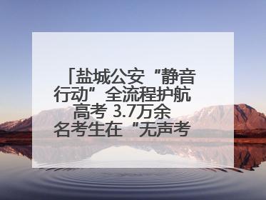 盐城公安“静音行动”全流程护航高考 3.7万余名考生在“无声考场”逐梦