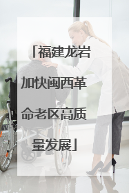 福建龙岩加快闽西革命老区高质量发展