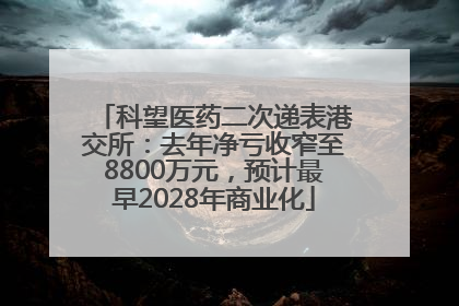 科望医药二次递表港交所：去年净亏收窄至8800万元，预计最早2028年商业化