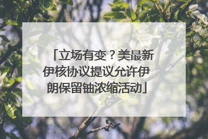 立场有变？美最新伊核协议提议允许伊朗保留铀浓缩活动