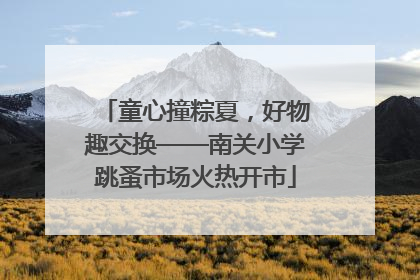 童心撞粽夏，好物趣交换——南关小学跳蚤市场火热开市