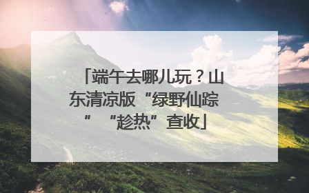 端午去哪儿玩？山东清凉版“绿野仙踪”“趁热”查收