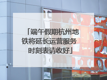 端午假期杭州地铁将延长运营服务 时刻表请收好