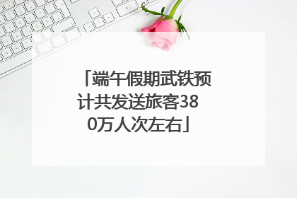 端午假期武铁预计共发送旅客380万人次左右