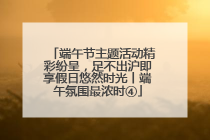 端午节主题活动精彩纷呈，足不出沪即享假日悠然时光丨端午氛围最浓时④