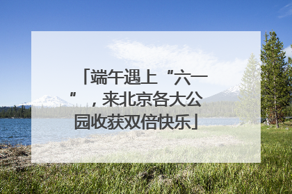 端午遇上“六一”，来北京各大公园收获双倍快乐