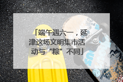 端午遇六一，延津这场文明集市活动与“粽”不同