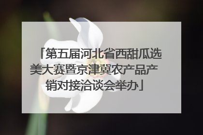 第五届河北省西甜瓜选美大赛暨京津冀农产品产销对接洽谈会举办