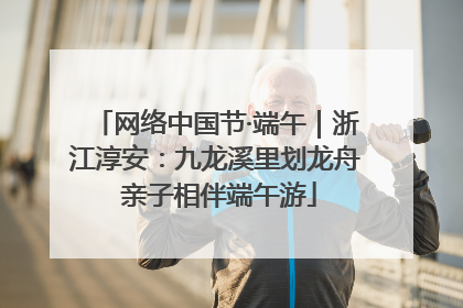网络中国节·端午｜浙江淳安：九龙溪里划龙舟 亲子相伴端午游