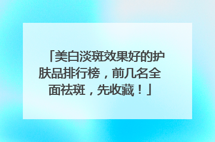 美白淡斑效果好的护肤品排行榜，前几名全面祛斑，先收藏！
