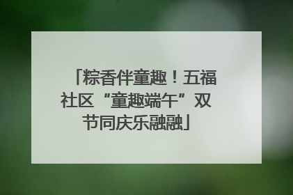 粽香伴童趣！五福社区“童趣端午”双节同庆乐融融
