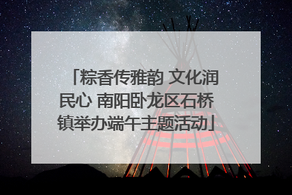 粽香传雅韵 文化润民心 南阳卧龙区石桥镇举办端午主题活动