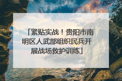 紧贴实战！贵阳市南明区人武部组织民兵开展战场救护训练