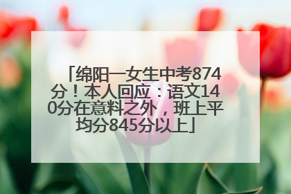 绵阳一女生中考874分！本人回应：语文140分在意料之外，班上平均分845分以上