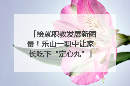 绘就职教发展新图景！乐山一职中让家长吃下“定心丸”