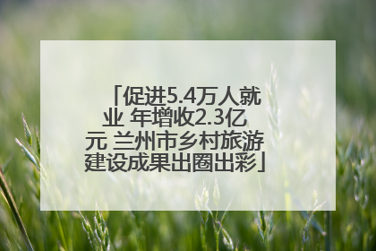 促进5.4万人就业 年增收2.3亿元 兰州市乡村旅游建设成果出圈出彩