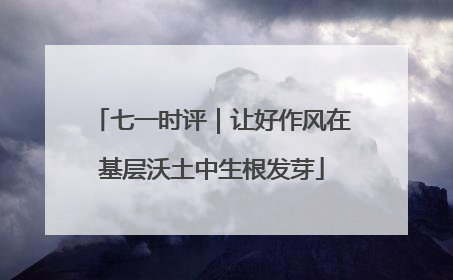 七一时评｜让好作风在基层沃土中生根发芽