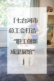 七台河市总工会打造“职工创新成果展馆”