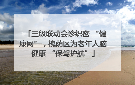 三级联动会诊织密 “健康网”，槐荫区为老年人脑健康 “保驾护航”