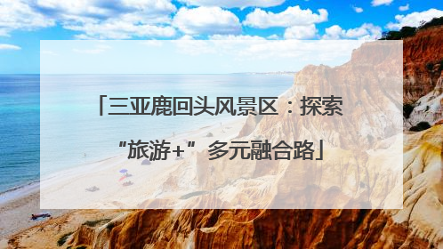 三亚鹿回头风景区：探索“旅游+”多元融合路