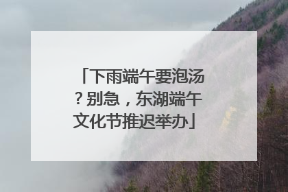 下雨端午要泡汤？别急，东湖端午文化节推迟举办