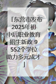 东营市发布2025年初中后职业教育招生新政 9552个学位助力多元成才