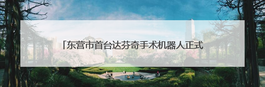 东营市首台达芬奇手术机器人正式“上岗” 外科手术更精准更安全