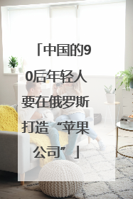 中国的90后年轻人要在俄罗斯打造“苹果公司”