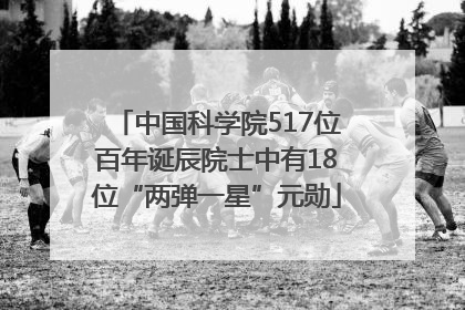 中国科学院517位百年诞辰院士中有18位“两弹一星”元勋