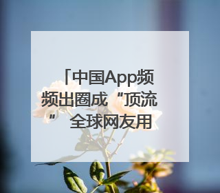 中国App频频出圈成“顶流” 全球网友用下载和消费投出信任票