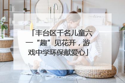 丰台区千名儿童六一“趣”见花开，游戏中学环保献爱心