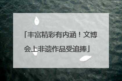 丰富精彩有内涵！文博会上非遗作品受追捧