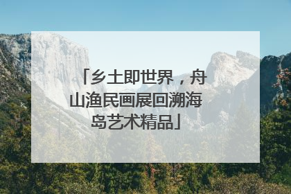 乡土即世界，舟山渔民画展回溯海岛艺术精品