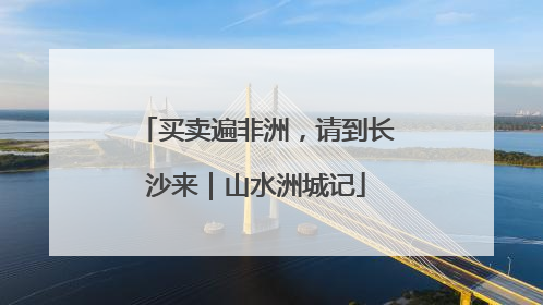 买卖遍非洲，请到长沙来｜山水洲城记